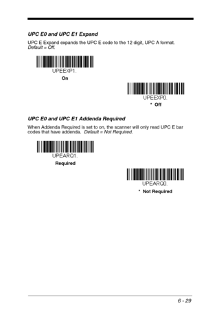 Page 1156 - 29
UPC E0 and UPC E1 Expand
UPC E Expand expands the UPC E code to the 12 digit, UPC A format.  
Default = Off.
UPC E0 and UPC E1 Addenda Required
When Addenda Required is set to on, the scanner will only read UPC E bar 
codes that have addenda.  Default = Not Required.
*  Off On
*  Not Required Required 