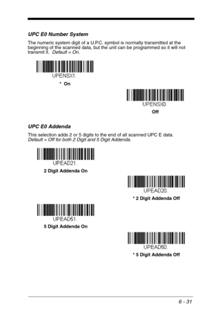 Page 1176 - 31
UPC E0 Number System
The numeric system digit of a U.P.C. symbol is normally transmitted at the 
beginning of the scanned data, but the unit can be programmed so it will not 
transmit it.  Default = On.
UPC E0 Addenda
This selection adds 2 or 5 digits to the end of all scanned UPC E data.
Default = Off for both 2 Digit and 5 Digit Addenda.
Off *  On
* 5 Digit Addenda Off 5 Digit Addenda On* 2 Digit Addenda Off 2 Digit Addenda On 