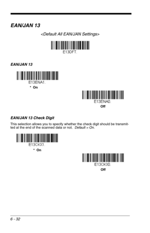 Page 1186 - 32
EAN/JAN 13

EAN/JAN 13
EAN/JAN 13 Check Digit
This selection allows you to specify whether the check digit should be transmit-
ted at the end of the scanned data or not.  Default = On.
*  On
Off
Off *  On 