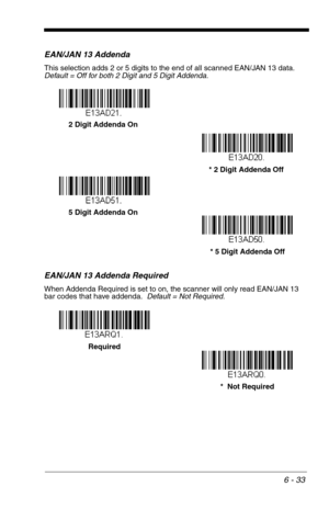 Page 1196 - 33
EAN/JAN 13 Addenda
This selection adds 2 or 5 digits to the end of all scanned EAN/JAN 13 data.
Default = Off for both 2 Digit and 5 Digit Addenda.
EAN/JAN 13 Addenda Required
When Addenda Required is set to on, the scanner will only read EAN/JAN 13 
bar codes that have addenda.  Default = Not Required.
* 5 Digit Addenda Off 5 Digit Addenda On* 2 Digit Addenda Off 2 Digit Addenda On
*  Not Required Required 