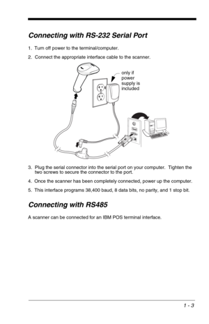 Page 131 - 3
Connecting with RS-232 Serial Port
1. Turn off power to the terminal/computer.
2. Connect the appropriate interface cable to the scanner.
3. Plug the serial connector into the serial port on your computer.  Tighten the 
two screws to secure the connector to the port.
4. Once the scanner has been completely connected, power up the computer. 
5. This interface programs 38,400 baud, 8 data bits, no parity, and 1 stop bit.
Connecting with RS485
A scanner can be connected for an IBM POS terminal...