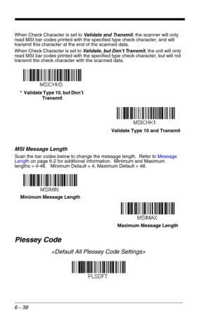 Page 1246 - 38
When Check Character is set to Validate and Transmit, the scanner will only 
read MSI bar codes printed with the specified type check character, and will 
transmit this character at the end of the scanned data.
When Check Character is set to Validate, but Don’t Transmit, the unit will only 
read MSI bar codes printed with the specified type check character, but will not 
transmit the check character with the scanned data.
MSI Message Length
Scan the bar codes below to change the message length....