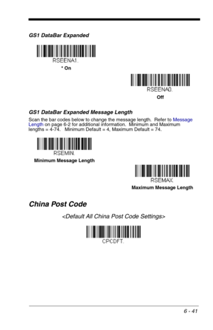 Page 1276 - 41
GS1 DataBar Expanded
GS1 DataBar Expanded Message Length
Scan the bar codes below to change the message length.  Refer to Message 
Lengthon page 6-2 for additional information.  Minimum and Maximum
lengths = 4-74.   Minimum Default = 4, Maximum Default = 74.
China Post Code

* On
Off
Minimum Message Length
Maximum Message Length 