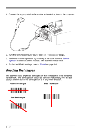 Page 141 - 4
1. Connect the appropriate interface cable to the device, then to the computer.
2. Turn the terminal/computer power back on.  The scanner beeps.
3. Verify the scanner operation by scanning a bar code from the Sample 
Symbols in the back of this manual.  The scanner beeps once.
4. For further RS485 settings, refer to RS485on page 2-2.
Reading Techniques
The scanner has a bright red aiming beam that corresponds to its horizontal 
field of view.  The aiming beam should be centered horizontally over...