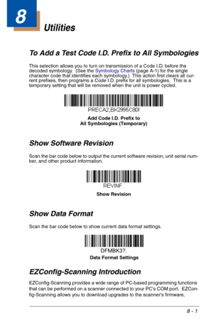 Page 1398 - 1
8
Utilities
To Add a Test Code I.D. Prefix to All Symbologies
This selection allows you to turn on transmission of a Code I.D. before the 
decoded symbology.  (See the Symbology Charts (page A-1) for the single 
character code that identifies each symbology.)  This action first clears all cur-
rent prefixes, then programs a Code I.D. prefix for all symbologies.  This is a 
temporary setting that will be removed when the unit is power cycled.
Show Software Revision
Scan the bar code below to output...