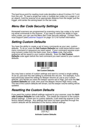 Page 151 - 5
The best focus point for reading most code densities is about 5 inches (12.7 cm) 
from the unit.  To read a single bar code or multiple bar codes (on a page or on 
an object), hold the scanner at an appropriate distance from the target, pull the 
trigger, and center the aiming beam on the bar code.
Menu Bar Code Security Settings
Honeywell scanners are programmed by scanning menu bar codes or by send-
ing serial commands to the scanner.  If you want to restrict the ability to scan 
menu codes, you...