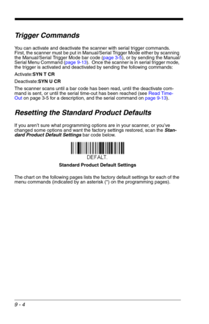 Page 1469 - 4
Trigger Commands
You can activate and deactivate the scanner with serial trigger commands.  
First, the scanner must be put in Manual/Serial Trigger Mode either by scanning 
the Manual/Serial Trigger Mode bar code (page 3-5), or by sending the Manual/
Serial Menu Command (page 9-13).  Once the scanner is in serial trigger mode, 
the trigger is activated and deactivated by sending the following commands:
Activate:SYN T CR
Deactivate:SYN U CR
The scanner scans until a bar code has been read, until...