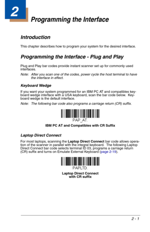 Page 172 - 1
2
Programming the Interface
Introduction
This chapter describes how to program your system for the desired interface.
Programming the Interface - Plug and Play
Plug and Play bar codes provide instant scanner set up for commonly used 
interfaces.
Note: After you scan one of the codes, power cycle the host terminal to have 
the interface in effect.
Keyboard Wedge
If you want your system programmed for an IBM PC AT and compatibles key-
board wedge interface with a USA keyboard, scan the bar code...