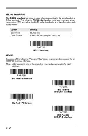 Page 182 - 2
RS232 Serial Port
The RS232 Interface bar code is used when connecting to the serial port of a 
PC or terminal.  The following RS232 Interface bar code also programs a car-
riage return (CR) and a line feed (LF) suffix, baud rate, and data format as indi-
cated below.  
RS485
Scan one of the following “Plug and Play” codes to program the scanner for an 
IBM POS terminal interface.
Note: After scanning one of these codes, you must power cycle the cash 
register.
OptionSetting
Baud Rate 38,400 bps...