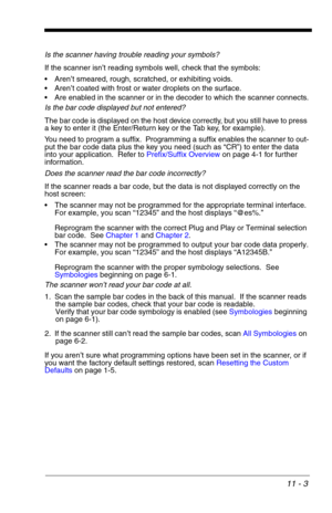 Page 17111 - 3
Is the scanner having trouble reading your symbols?
If the scanner isn’t reading symbols well, check that the symbols:
 Aren’t smeared, rough, scratched, or exhibiting voids.
 Aren’t coated with frost or water droplets on the surface.
 Are enabled in the scanner or in the decoder to which the scanner connects.
Is the bar code displayed but not entered?
The bar code is displayed on the host device correctly, but you still have to press 
a key to enter it (the Enter/Return key or the Tab key, for...