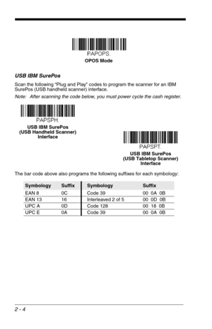 Page 202 - 4
USB IBM SurePos
Scan the following “Plug and Play” codes to program the scanner for an IBM 
SurePos (USB handheld scanner) interface.
Note: After scanning the code below, you must power cycle the cash register.
The bar code above also programs the following suffixes for each symbology:
SymbologySuffixSymbologySuffix
EAN 8 0C Code 39 00  0A  0B
EAN 13 16 Interleaved 2 of 5 00  0D  0B
UPC A 0D Code 128 00  18  0B
UPC E 0A Code 39 00  0A  0B
OPOS Mode
USB IBM SurePos 
(USB Handheld Scanner)...