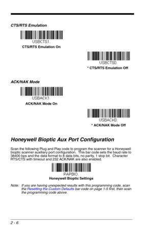 Page 222 - 6
CTS/RTS Emulation
ACK/NAK Mode
Honeywell Bioptic Aux Port Configuration
Scan the following Plug and Play code to program the scanner for a Honeywell 
bioptic scanner auxiliary port configuration.  This bar code sets the baud rate to 
38400 bps and the data format to 8 data bits, no parity, 1 stop bit.  Character 
RTS/CTS with timeout and 232 ACK/NAK are also enabled.  
Note: If you are having unexpected results with this programming code, scan 
the Resetting the Custom Defaultsbar code on page 1-5...