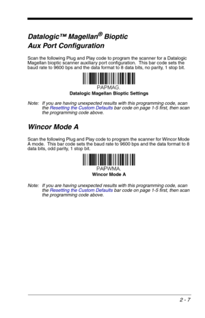 Page 232 - 7
Datalogic™ Magellan®Bioptic 
Aux Port Configuration
Scan the following Plug and Play code to program the scanner for a Datalogic 
Magellan bioptic scanner auxiliary port configuration.  This bar code sets the 
baud rate to 9600 bps and the data format to 8 data bits, no parity, 1 stop bit.  
Note: If you are having unexpected results with this programming code, scan 
the Resetting the Custom Defaultsbar code on page 1-5 first, then scan 
the programming code above.
Wincor Mode A
Scan the following...