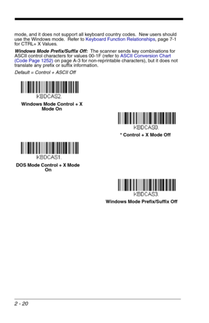 Page 362 - 20
mode, and it does not support all keyboard country codes.  New users should 
use the Windows mode.  Refer to Keyboard Function Relationships, page 7-1 
for CTRL+ X Values. 
Windows Mode Prefix/Suffix Off:  The scanner sends key combinations for 
ASCII control characters for values 00-1F (refer to ASCII Conversion Chart 
(Code Page 1252)on page A-3 for non-reprintable characters), but it does not 
translate any prefix or suffix information.
Default = Control + ASCII Off
Windows Mode Control + X...