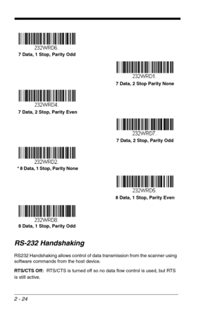 Page 402 - 24
RS-232 Handshaking
RS232 Handshaking allows control of data transmission from the scanner using 
software commands from the host device.   
RTS/CTS Off:  RTS/CTS is turned off so no data flow control is used, but RTS 
is still active.
7 Data, 1 Stop, Parity Odd
7 Data, 2 Stop Parity None
 7 Data, 2 Stop, Parity Even
7 Data, 2 Stop, Parity Odd
  * 8 Data, 1 Stop, Parity None
8 Data, 1 Stop, Parity Even
8 Data, 1 Stop, Parity Odd 