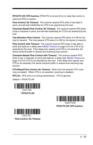 Page 412 - 25
RTS/CTS Off, RTS Inactive: RTS/CTS is turned off so no data flow control is 
used and RTS is inactive.
Flow Control, No Timeout:  The scanner asserts RTS when it has data to 
send, and will wait indefinitely for CTS to be asserted by the host.
Character-Based Flow Control, No Timeout:  The scanner asserts RTS when 
it has a character to send, and will wait indefinitely for CTS to be asserted by the 
host
Two-Direction Flow Control:  The scanner asserts RTS when it is OK for the 
host to transmit....