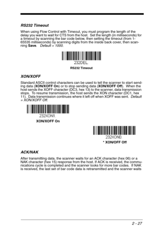 Page 432 - 27
RS232 Timeout
When using Flow Control with Timeout, you must program the length of the 
delay you want to wait for CTS from the host.  Set the length (in milliseconds) for 
a timeout by scanning the bar code below, then setting the timeout (from 1-
65535 milliseconds) by scanning digits from the inside back cover, then scan-
ning Save.   Default = 1000.
XON/XOFF
Standard ASCII control characters can be used to tell the scanner to start send-
ing data (XON/XOFF On) or to stop sending data (XON/XOFF...