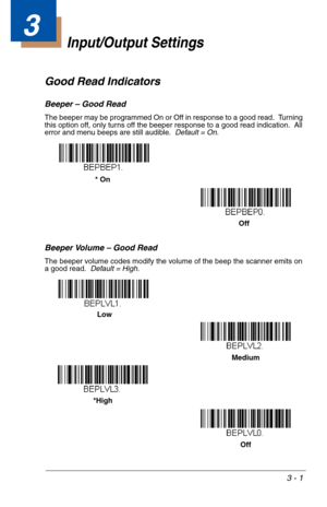 Page 453 - 1
3
Input/Output Settings
Good Read Indicators
Beeper – Good Read
The beeper may be programmed On or Off in response to a good read.  Turning 
this option off, only turns off the beeper response to a good read indication.  All 
error and menu beeps are still audible.  Default = On.
Beeper Volume – Good Read
The beeper volume codes modify the volume of the beep the scanner emits on 
a good read.  Default = High.
* On
 Off
*HighMedium
Off  Low 