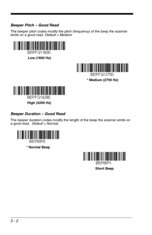 Page 463 - 2
Beeper Pitch – Good Read
The beeper pitch codes modify the pitch (frequency) of the beep the scanner 
emits on a good read. Default = Medium
Beeper Duration – Good Read
The beeper duration codes modify the length of the beep the scanner emits on 
a good read.  Default = Normal.
Low (1600 Hz)
* Medium (2750 Hz)
High (4200 Hz)
* Normal Beep
Short Beep 