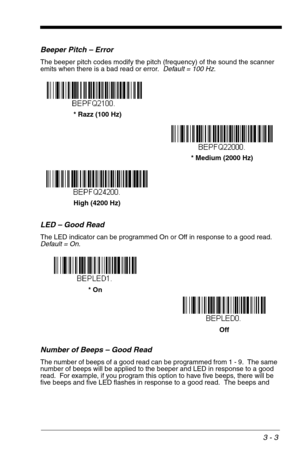 Page 473 - 3
Beeper Pitch – Error
The beeper pitch codes modify the pitch (frequency) of the sound the scanner 
emits when there is a bad read or error.  Default = 100 Hz.
LED – Good Read
The LED indicator can be programmed On or Off in response to a good read.  
Default = On.
Number of Beeps – Good Read
The number of beeps of a good read can be programmed from 1 - 9.  The same 
number of beeps will be applied to the beeper and LED in response to a good 
read.  For example, if you program this option to have...