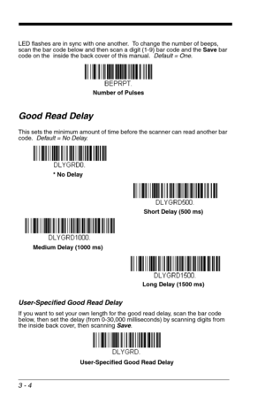 Page 483 - 4
LED flashes are in sync with one another.  To change the number of beeps, 
scan the bar code below and then scan a digit (1-9) bar code and the Save bar 
code on the  inside the back cover of this manual.  Default = One.
Good Read Delay
This sets the minimum amount of time before the scanner can read another bar 
code.  Default = No Delay.
User-Specified Good Read Delay
If you want to set your own length for the good read delay, scan the bar code 
below, then set the delay (from 0-30,000...