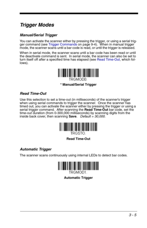 Page 493 - 5
Trigger Modes
Manual/Serial Trigger
You can activate the scanner either by pressing the trigger, or using a serial trig-
ger command (see Trigger Commandson page 9-4).  When in manual trigger 
mode, the scanner scans until a bar code is read, or until the trigger is released.  
When in serial mode, the scanner scans until a bar code has been read or until 
the deactivate command is sent.  In serial mode, the scanner can also be set to 
turn itself off after a specified time has elapsed (see Read...