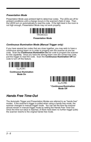 Page 503 - 6
Presentation Mode
Presentation Mode uses ambient light to detect bar codes.  The LEDs are off for 
ambient conditions until a change occurs in the scanner’s field of view.  Then 
the LEDS turn on automatically to read the code.  If the light level in the room is 
not high enough, Presentation Mode may not work properly.
Continuous Illumination Mode (Manual Trigger only)
If you have several bar codes that are close together, you may wish to have a 
continuous aiming beam on in order to properly aim...