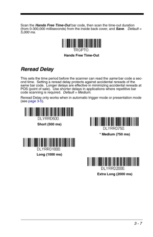 Page 513 - 7
Scan the Hands Free Time-Out bar code, then scan the time-out duration 
(from 0-300,000 milliseconds) from the inside back cover, and Save.   Default = 
5,000 ms.
Reread Delay
This sets the time period before the scanner can read the same bar code a sec-
ond time.  Setting a reread delay protects against accidental rereads of the 
same bar code.  Longer delays are effective in minimizing accidental rereads at 
POS (point of sale).  Use shorter delays in applications where repetitive bar 
code...