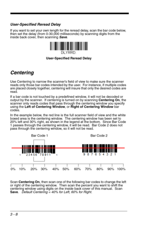 Page 523 - 8
User-Specified Reread Delay
If you want to set your own length for the reread delay, scan the bar code below, 
then set the delay (from 0-30,000 milliseconds) by scanning digits from the 
inside back cover, then scanning Save. 
Centering
Use Centering to narrow the scanner’s field of view to make sure the scanner 
reads only those bar codes intended by the user.  For instance, if multiple codes 
are placed closely together, centering will insure that only the desired codes are 
read.
If a bar code...