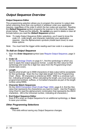 Page 543 - 10
Output Sequence Overview
Output Sequence Editor
This programming selection allows you to program the scanner to output data 
(when scanning more than one symbol) in whatever order your application 
requires, regardless of the order in which the bar codes are scanned.  Reading 
the Default Sequence symbol programs the scanner to the Universal values, 
shown below.  These are the defaults.  Be certain you want to delete or clear all 
formats before you read the Default Sequence symbol.
Note: To make...