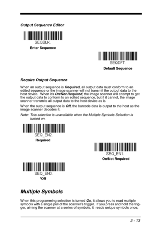 Page 573 - 13
Output Sequence Editor   
Require Output Sequence
When an output sequence is Required, all output data must conform to an 
edited sequence or the image scanner will not transmit the output data to the 
host device.  When it’s On/Not Required, the image scanner will attempt to get 
the output data to conform to an edited sequence, but if it cannot, the image 
scanner transmits all output data to the host device as is.
When the output sequence is Off, the barcode data is output to the host as the...