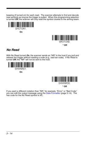 Page 583 - 14
beeping (if turned on) for each read.  The scanner attempts to find and decode 
new symbols as long as the trigger is pulled.  When this programming selection 
is turned Off, the scanner will only read the symbol closest to the aiming beam.
No Read
With No Read turned On, the scanner sends an “NR” to the host if you pull and 
release the trigger without reading a code (e.g., bad bar code).  If No Read is 
turned Off, the “NR” will not be sent to the host.
If you want a different notation than...