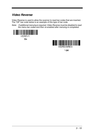 Page 593 - 15
Video Reverse
Video Reverse is used to allow the scanner to read bar codes that are inverted.  
The “Off ” bar code below is an example of this type of bar code.
Note:  If additional menuing is required, Video Reverse must be disabled to read 
the menu bar codes and then re-enabled after menuing is completed.
On
VIDREV0REV.
* Off 