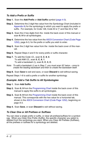 Page 624 - 2
To Add a Prefix or Suffix
Step 1.Scan the Add Prefix or Add Suffix symbol (page 4-3).
Step 2.Determine the 2 digit Hex value from the Symbology Chart (included in 
Appendix A) for the symbology to which you want to apply the prefix or 
suffix.  For example, for Code 128, Code ID is “j” and Hex ID is “6A”.
Step 3.Scan the 2 hex digits from the  inside the back cover of this manual or 
scan 9, 9 for all symbologies.
Step 4.Determine the hex value from the ASCII Conversion Chart (Code Page 
1252),...