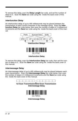 Page 684 - 8
To remove this delay, scan the Delay Length bar code, and set the number of 
steps to 0.  Scan the Save bar code using the  inside the back cover of this 
manual.
Interfunction Delay
An interfunction delay of up to 495 milliseconds may be placed between the 
transmission of each control character in the message string.  Scan the Inter-
function Delay bar code below, then scan the number of steps in 5 millisecond 
increments and the Save bar code using the  inside the back cover of this man-
ual.
To...