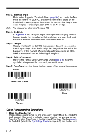 Page 725 - 2
Step 3. Terminal Type
Refer to the Supported Terminals Chart (page 5-4) and locate the Ter-
minal ID number for your PC.  Scan three numeric bar codes on the 
inside back cover to program the scanner for your terminal ID (you must 
enter 3 digits).  For example, scan 0 0 3 for an AT wedge. 
Note: The wildcard for all terminal types is 099.
Step 4. Code I.D.
In Appendix A find the symbology to which you want to apply the data 
format.  Locate the Hex value for that symbology and scan the 2 digit...