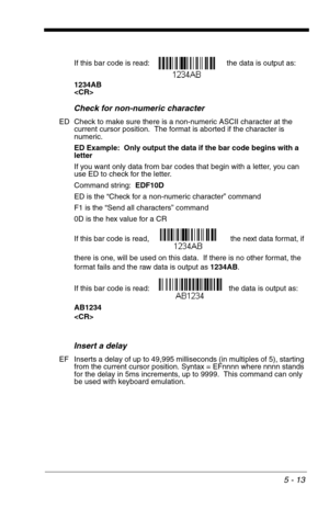 Page 835 - 13
If this bar code is read: the data is output as:  
1234AB

Check for non-numeric character
ED Check to make sure there is a non-numeric ASCII character at the 
current cursor position.  The format is aborted if the character is 
numeric. 
ED Example:  Only output the data if the bar code begins with a 
letter
If you want only data from bar codes that begin with a letter, you can 
use ED to check for the letter.
Command string:  EDF10D
ED is the “Check for a non-numeric character” command
F1 is the...