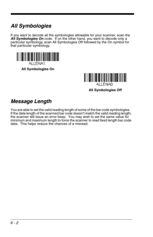 Page 886 - 2
All Symbologies
If you want to decode all the symbologies allowable for your scanner, scan the 
All Symbologies On code.  If on the other hand, you want to decode only a 
particular symbology, scan All Symbologies Off followed by the On symbol for 
that particular symbology.
Message Length
You are able to set the valid reading length of some of the bar code symbologies.   
If the data length of the scanned bar code doesn’t match the valid reading length, 
the scanner will issue an error beep.  You...