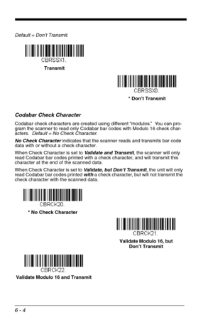 Page 906 - 4
Default = Don’t Transmit.
Codabar Check Character
Codabar check characters are created using different “modulos.”  You can pro-
gram the scanner to read only Codabar bar codes with Modulo 16 check char-
acters.  Default = No Check Character.
No Check Character indicates that the scanner reads and transmits bar code 
data with or without a check character.
When Check Character is set to Validate and Transmit, the scanner will only 
read Codabar bar codes printed with a check character, and will...