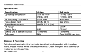 Page 14
Installation Instructions
69-2109EFS—05 12

Specifications
SpecificationChimeBell push
Operating Temperature32°F to 104°F 
0ºC to 40ºC
14°F to 104°F 
-10ºC to 40ºC
RF Frequency US/Canada916.8 MHz916.8 MHz
Range (open field)225 ft. (69 m)See Chime
Sound Level (typical)80dBA @ 3 ft. (1m)-
RF Power-