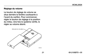 Page 23
RCWL300A
 21 69-2109EFS—05

Réglage du volume
Le bouton de réglage du volume se 
situe derrière la fenêtre coulissante à 
l’avant du carillon. Pour commencer, 
régler le bouton de réglage à la position 
du milieu. Une fois le système vérifié, le 
régler au volume désiré. 
M27202
RÉGLAGE DU VOLUMEL 