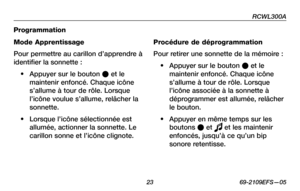 Page 25
RCWL300A
 23 69-2109EFS—05

Programmation
Mode Apprentissage
Pour permettre au carillon d’apprendre à 
identifier la sonnette :
• Appuyer sur le bouton l et le 
maintenir enfoncé. Chaque icône 
s’allume à tour de rôle. Lorsque 
l’icône voulue s’allume, relâcher la 
sonnette.
• Lorsque l’icône sélectionnée est 
allumée, actionner la sonnette. Le 
carillon sonne et l’icône clignote.
Procédure de déprogrammation
Pour retirer une sonnette de la mémoire :
• Appuyer sur le bouton l et le 
maintenir enfoncé....