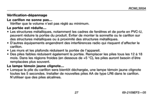 Page 29
RCWL300A
 2 69-2109EFS—05

Vérification-dépannage 
Le carillon ne sonne pas… Vérifier que le volume n’est pas réglé au minimum. 
La portée est réduite…• Les structures métalliques, notamment les cadres de fenêtres et de porte en PVC-U, peuvent réduire la portée du produit. Éviter de monter la sonnette ou le carillon sur des structures métalliques ou à proximité des structures métalliques. • D’autres équipements engendrent des interférences radio qui risquent d’affecter le carillon.• Les murs et les...