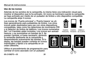 Page 40
69-2109EFS—05 3

Manual de instrucciones

Uso de los iconos
Además de los sonidos de la campanilla, la misma tiene una indicación visual para mostrar el dispositivo que la ha activado. Un icono se iluminará cuando la campanilla se haya activado por medio de un pulsador de timbre u otro dispositivo compatible. La campanilla aloja 3 iconos: 
Los iconos de ‘Puerta principal’ y ‘Puerta trasera’ se uti-lizan generalmente para pulsadores de timbre. Los otros iconos están destinados para uso con otros...
