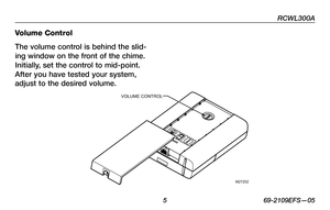Page 7
RCWL300A
 5 69-2109EFS—05

Volume Control
The volume control is behind the slid-
ing window on the front of the chime. 
Initially, set the control to mid-point. 
After you have tested your system, 
adjust to the desired volume.
M27202
VOLUME CONTROL 
