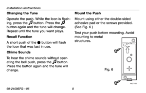 Page 10
Installation Instructions
69-2109EFS—05 

Changing the Tune
Operate the push. While the Icon is flash-
ing, press the  button. Press the  
button again and the tune will change. 
Repeat until the tune you want plays.
Recall Function
A short push of the l button will flash 
the Icon that was last in use.
Chime Sounds
To hear the chime sounds without oper-
ating the bell push, press the  button. 
Press the button again and the tune will 
change.
Mount the Push
Mount using either the double-sided...