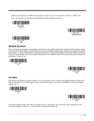 Page 1014 - 23
When the output sequence is Off, the bar code data is output to the host as the scanner decodes it.  Default = Off. 
Note: This selection is unavailable when the Multiple Symbols Selection is turned on.
Multiple Symbols
When this programming selection is turned On, it allows you to read multiple symbols with a single pull of the scanner’s trigger.  
If you press and hold the trigger, aiming the scanner at a series of symbols, it reads unique symbols once, beeping (if turned on) 
for each read....