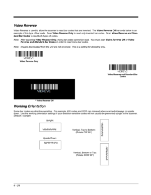 Page 1024 - 24
Video Reverse
Video Reverse is used to allow the scanner to read bar codes that are inverted.  The Video Reverse Off bar code below is an 
example of this type of bar code.  Scan Video Reverse Only to read only inverted bar codes.  Scan Video Reverse and Stan-
dard Bar Codes to read both types of codes. 
Note: After scanning Video Reverse Only, menu bar codes cannot be read.  You must scan Video Reverse Off or Video 
Reverse and Standard Bar Codes in order to read menu bar codes.
Note: Images...