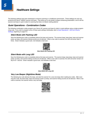 Page 1055 - 1
5
Healthcare Settings
The following settings have been developed to enhance scanning in a healthcare environment.  These settings are only sup-
ported by the Xenon 1902HC scanner and base.  They allow you to set quickly configure streaming presentation, and to set the 
scanner and base to quiet modes for scanning that does not disturb resting patients.
Quiet Operations - Combination Codes
The following combination codes program your Xenon HC scanner and base for silent or quiet settings using a...