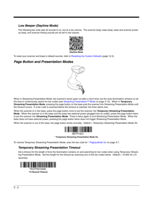 Page 1065 - 2
Low Beeper (Daytime Mode)
The following bar code sets all sounds to on, but at a low volume.  The scanner beep, base beep, base and scanner power 
up beep, and scanner linking sounds are all set to low volume. 
To reset your scanner and base to default sounds, refer to Resetting the Custom Defaults (page 12-3).
Page Button and Presentation Modes
When in Streaming Presentation Mode, the scanner’s aimer goes out after a short time, but the scan illumination remains on all 
the time to continuously...